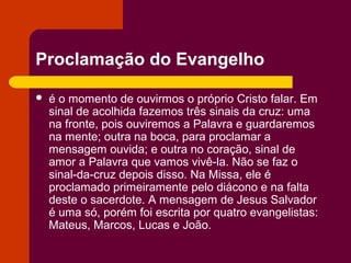 Proclamação do Evangelho

   é o momento de ouvirmos o próprio Cristo falar. Em
    sinal de acolhida fazemos três sinais da cruz: uma
    na fronte, pois ouviremos a Palavra e guardaremos
    na mente; outra na boca, para proclamar a
    mensagem ouvida; e outra no coração, sinal de
    amor a Palavra que vamos vivê-la. Não se faz o
    sinal-da-cruz depois disso. Na Missa, ele é
    proclamado primeiramente pelo diácono e na falta
    deste o sacerdote. A mensagem de Jesus Salvador
    é uma só, porém foi escrita por quatro evangelistas:
    Mateus, Marcos, Lucas e João.
 