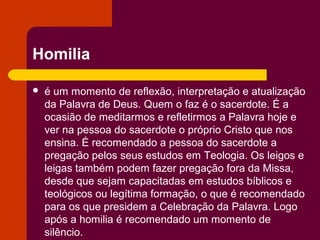 Homilia

   é um momento de reflexão, interpretação e atualização
    da Palavra de Deus. Quem o faz é o sacerdote. É a
    ocasião de meditarmos e refletirmos a Palavra hoje e
    ver na pessoa do sacerdote o próprio Cristo que nos
    ensina. É recomendado a pessoa do sacerdote a
    pregação pelos seus estudos em Teologia. Os leigos e
    leigas também podem fazer pregação fora da Missa,
    desde que sejam capacitadas em estudos bíblicos e
    teológicos ou legítima formação, o que é recomendado
    para os que presidem a Celebração da Palavra. Logo
    após a homilia é recomendado um momento de
    silêncio.
 