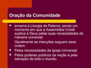 Oração da Comunidade

   encerra a Liturgia da Palavra, sendo um
    momento em que a Assembléia Cristã
    suplica a Deus pelas suas necessidades de
    maneira universal.
    Geralmente as intenções seguem essa
    ordem:
   Pelas necessidades da Igreja Universal;
   Pelos poderes públicos da nação e pela
    salvação de todo o mundo;
 