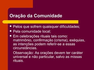 Oração da Comunidade

 Pelos  que sofrem quaisquer dificuldades;
 Pela comunidade local;
 Em celebrações rituais tais como:
  matrimônio, confirmação (crisma), exéquias,
  as intenções podem referir-se a essas
  circunstâncias.
  Observação: As orações devem ter caráter
  universal e não particular, salvo as missas
  rituais.
 