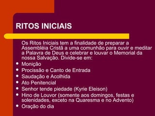 RITOS INICIAIS

    Os Ritos Iniciais tem a finalidade de preparar a
    Assembléia Cristã a uma comunhão para ouvir e meditar
    a Palavra de Deus e celebrar e louvar o Memorial da
    nossa Salvação. Divide-se em:
   Monição
   Procissão e Canto de Entrada
   Saudação e Acolhida
   Ato Penitencial
   Senhor tende piedade (Kyrie Eleison)
   Hino de Louvor (somente aos domingos, festas e
    solenidades, exceto na Quaresma e no Advento)
   Oração do dia
 