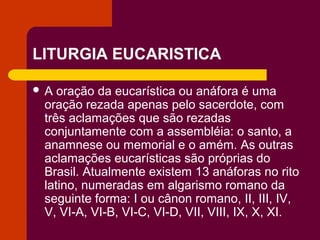 LITURGIA EUCARISTICA

A  oração da eucarística ou anáfora é uma
 oração rezada apenas pelo sacerdote, com
 três aclamações que são rezadas
 conjuntamente com a assembléia: o santo, a
 anamnese ou memorial e o amém. As outras
 aclamações eucarísticas são próprias do
 Brasil. Atualmente existem 13 anáforas no rito
 latino, numeradas em algarismo romano da
 seguinte forma: I ou cânon romano, II, III, IV,
 V, VI-A, VI-B, VI-C, VI-D, VII, VIII, IX, X, XI.
 