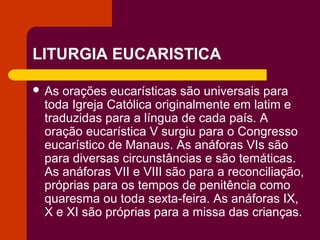 LITURGIA EUCARISTICA

 Asorações eucarísticas são universais para
 toda Igreja Católica originalmente em latim e
 traduzidas para a língua de cada país. A
 oração eucarística V surgiu para o Congresso
 eucarístico de Manaus. As anáforas VIs são
 para diversas circunstâncias e são temáticas.
 As anáforas VII e VIII são para a reconciliação,
 próprias para os tempos de penitência como
 quaresma ou toda sexta-feira. As anáforas IX,
 X e XI são próprias para a missa das crianças.
 
