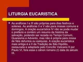 LITURGIA EUCARISTICA

   As anáforas I e III são próprias para dias festivos e
    solenes. As anáforas II e V são para missas comuns e
    domingos. A oração eucarística IV não se pode mudar
    o prefácio e contém um resumo da história da
    salvação, podendo ser rezada no Tempo Comum,
    Quaresma e Advento, mas não é própria para missa
    de fiéis defuntos ou exéquias. A oração eucarística
    mais antiga é a II da Tradição de São Hipólito,
    restaurada e adaptada pelo Concílio Vaticano II por
    Paulo VI, fora essa o cânon romano (I) data do século
    IX.
 