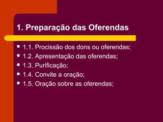 1. Preparação das Oferendas

 1.1. Procissão dos dons ou oferendas;
 1.2. Apresentação das oferendas;
 1.3. Purificação;
 1.4. Convite a oração;
 1.5. Oração sobre as oferendas;
 