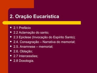 2. Oração Eucarística

   2.1 Prefácio
   2.2 Aclamação do santo;
   2.3 Epiclese (Invocação do Espírito Santo);
   2.4. Consagração – Narrativa do memorial;
   2.5. Anamnese – memorial;
   2.6. Oblação;
   2.7 Intercessões;
   2.8 Doxologia.
 