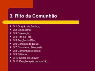 3. Rito da Comunhão
   3.1 Oração do Senhor;
   3.2 Embolismo;
   3.3 Doxologia;
   3.4 Rito da Paz
   3.5 Fração do Pão;
   3.6 Cordeiro de Deus;
   3.7 Convite ao Banquete
   3.8 Comunhão e canto;
   3.9 Silêncio;
   3.10 Canto de Louvor;
   3.11 Oração após comunhão.
 