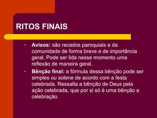 RITOS FINAIS

 –   Avisos: são recados paroquiais e da
     comunidade de forma breve e de importância
     geral. Pode ser lida nesse momento uma
     reflexão de maneira geral.
 –   Bênção final: a fórmula dessa bênção pode ser
     simples ou solene de acordo com a festa
     celebrada. Ressalta a bênção de Deus pela
     ação celebrada, que por si só é uma bênção a
     celebração.
 