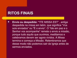 RITOS FINAIS

   Envio ou despedida: “ITE MISSA EST” , antiga
    despedida na missa em latim, que significa “Vos
    sois enviados” ou “É o envio”. O “Ide em paz e o
    Senhor vos acompanhe” remete o envio a missão,
    porque tudo aquilo que ouvimos, meditamos e
    celebramos devem ser agora vividos. A Missa
    termina e começa a Missão. Relembramos que
    desse modo não podemos sair da Igreja antes de
    sermos enviados.
 