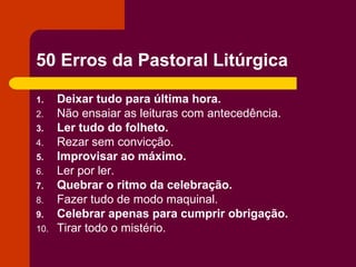 50 Erros da Pastoral Litúrgica

1.    Deixar tudo para última hora.
2.    Não ensaiar as leituras com antecedência.
3.    Ler tudo do folheto.
4.    Rezar sem convicção.
5.    Improvisar ao máximo.
6.    Ler por ler.
7.    Quebrar o ritmo da celebração.
8.    Fazer tudo de modo maquinal.
9.    Celebrar apenas para cumprir obrigação.
10.   Tirar todo o mistério.
 