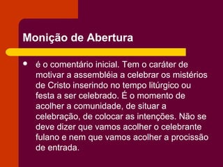 Monição de Abertura

   é o comentário inicial. Tem o caráter de
    motivar a assembléia a celebrar os mistérios
    de Cristo inserindo no tempo litúrgico ou
    festa a ser celebrado. É o momento de
    acolher a comunidade, de situar a
    celebração, de colocar as intenções. Não se
    deve dizer que vamos acolher o celebrante
    fulano e nem que vamos acolher a procissão
    de entrada.
 