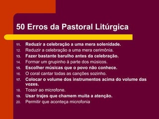 50 Erros da Pastoral Litúrgica

11.   Reduzir a celebração a uma mera solenidade.
12.   Reduzir a celebração a uma mera cerimônia.
13.   Fazer bastante barulho antes da celebração.
14.   Formar um grupinho à parte dos músicos.
15.   Escolher músicas que o povo não conhece.
16.   O coral cantar todas as canções sozinho.
17.   Colocar o volume dos instrumentos acima do volume das
      vozes.
18.   Tossir ao microfone.
19.   Usar trajes que chamem muita a atenção.
20.   Permitir que aconteça microfonia
 
