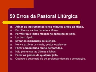 50 Erros da Pastoral Litúrgica

21.   Afinar os instrumentos cinco minutos antes da Missa.
22.   Escolher os cantos durante a Missa.
23.   Permitir que todos mexam no aparelho de som.
24.   Ler bem rápido.
25.   Evitar os momentos de silêncio.
26.   Nunca explicar os sinais, gestos e palavras.
27.   Fazer comentários muito demorados.
28.   Não pronunciar as últimas sílabas.
29.   Fazer os gestos de qualquer jeito.
30.   Quando o povo está de pé, prolongar demais a celebração.
 