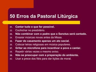 50 Erros da Pastoral Litúrgica

31.   Cantar tudo o que for possível.
32.   Cochichar no presbitério.
33.   Não combinar com o padre que o Sanctus será cantado.
34.   Ensaiar músicas novas antes da Missa.
35.   Fazer do casamento apenas um ato social.
36.   Colocar letras religiosas em música populares.
37.   Gritar ao microfone para incentivar o povo a cantar.
38.   Repetir várias vezes o mesmo aviso.
39.   Não se preocupar com a preparação do ambiente.
40.   Usar a prece dos fiéis para dar lições de moral.
 