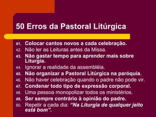 50 Erros da Pastoral Litúrgica

41.   Colocar cantos novos a cada celebração.
42.   Não ler as Leituras antes da Missa.
43.   Não gastar tempo para aprender mais sobre
      Liturgia.
44.   Ignorar a realidade da assembléia.
45.   Não organizar a Pastoral Litúrgica na paróquia.
46.   Não haver celebração quando o padre não pode vir.
47.   Condenar todo tipo de expressão corporal.
48.   Uma pessoa monopolizar todos os ministérios.
49.   Ser sempre contrário à opinião do padre.
50.   Repetir a cada dia: “Na Liturgia de qualquer jeito
      está bom”.
 