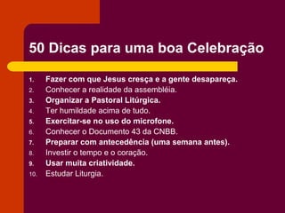 50 Dicas para uma boa Celebração

1.    Fazer com que Jesus cresça e a gente desapareça.
2.    Conhecer a realidade da assembléia.
3.    Organizar a Pastoral Litúrgica.
4.    Ter humildade acima de tudo.
5.    Exercitar-se no uso do microfone.
6.    Conhecer o Documento 43 da CNBB.
7.    Preparar com antecedência (uma semana antes).
8.    Investir o tempo e o coração.
9.    Usar muita criatividade.
10.   Estudar Liturgia.
 