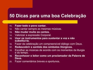 50 Dicas para uma boa Celebração
11.   Fazer todo o povo cantar.
12.   Não cantar sempre as mesmas músicas.
13.   Não mudar muito os cantos.
14.   Valorizar a expressão Corporal.
15.   Usar os instrumentos para sustentar a voz e não
      substituí-la.
16.   Fazer da celebração um compreensível diálogo com Deus.
17.   Redescobrir o sentido dos símbolos litúrgicos.
18.   Escolher as músicas de acordo com os momentos da liturgia
      e do tempo.
19.   Reconhecer o leitor como um proclamador da Palavra de
      Deus.
20.   Fazer comentários breves e oportunos.
 