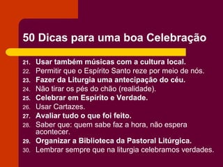 50 Dicas para uma boa Celebração

21.   Usar também músicas com a cultura local.
22.   Permitir que o Espírito Santo reze por meio de nós.
23.   Fazer da Liturgia uma antecipação do céu.
24.   Não tirar os pés do chão (realidade).
25.   Celebrar em Espírito e Verdade.
26.   Usar Cartazes.
27.   Avaliar tudo o que foi feito.
28.   Saber que: quem sabe faz a hora, não espera
      acontecer.
29.   Organizar a Biblioteca da Pastoral Litúrgica.
30.   Lembrar sempre que na liturgia celebramos verdades.
 