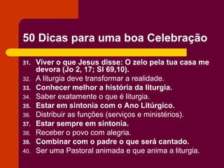 50 Dicas para uma boa Celebração

31.   Viver o que Jesus disse: O zelo pela tua casa me
      devora (Jo 2, 17; Sl 69,10).
32.   A liturgia deve transformar a realidade.
33.   Conhecer melhor a história da liturgia.
34.   Saber exatamente o que é liturgia.
35.   Estar em sintonia com o Ano Litúrgico.
36.   Distribuir as funções (serviços e ministérios).
37.   Estar sempre em sintonia.
38.   Receber o povo com alegria.
39.   Combinar com o padre o que será cantado.
40.   Ser uma Pastoral animada e que anima a liturgia.
 