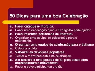 50 Dicas para uma boa Celebração

41.   Fazer catequese litúrgica.
42.   Fazer uma encenação após o Evangelho pode ajudar.
43.   Fazer reuniões periódicas da Pastoral.
44.   Organizar uma equipe de celebração para o
      matrimônio.
45.   Organizar uma equipe de celebração para o batismo
46.   Celebrar a vida.
47.   Valorizar as devoções populares.
48.   Testar o microfone antes da celebração.
49.   Ser sincero e uma pessoa de fé, pois esses atos
      impressionam e convencem.
50.   Fazer o povo participar da oração.
 