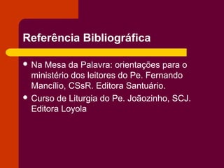 Referência Bibliográfica

 Na Mesa da Palavra: orientações para o
  ministério dos leitores do Pe. Fernando
  Mancílio, CSsR. Editora Santuário.
 Curso de Liturgia do Pe. Joãozinho, SCJ.
  Editora Loyola
 