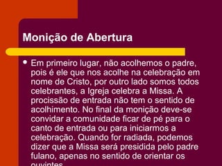 Monição de Abertura

 Em primeiro lugar, não acolhemos o padre,
 pois é ele que nos acolhe na celebração em
 nome de Cristo, por outro lado somos todos
 celebrantes, a Igreja celebra a Missa. A
 procissão de entrada não tem o sentido de
 acolhimento. No final da monição deve-se
 convidar a comunidade ficar de pé para o
 canto de entrada ou para iniciarmos a
 celebração. Quando for radiada, podemos
 dizer que a Missa será presidida pelo padre
 fulano, apenas no sentido de orientar os
 