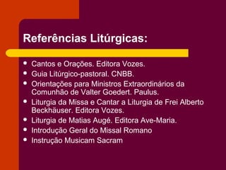 Referências Litúrgicas:

   Cantos e Orações. Editora Vozes.
   Guia Litúrgico-pastoral. CNBB.
   Orientações para Ministros Extraordinários da
    Comunhão de Valter Goedert. Paulus.
   Liturgia da Missa e Cantar a Liturgia de Frei Alberto
    Beckhäuser. Editora Vozes.
   Liturgia de Matias Augé. Editora Ave-Maria.
   Introdução Geral do Missal Romano
   Instrução Musicam Sacram
 