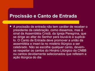 Procissão e Canto de Entrada

   A procissão de entrada não tem caráter de receber o
    presidente da celebração, como dissemos, mas é
    sinal da Assembléia Cristã, da Igreja Peregrina, que
    se dirige ao altar do Senhor para louvá-lo e suplicá-
    lo. O Canto de Entrada deve promover a união da
    assembléia e inseri-la no mistério litúrgico a ser
    celebrado. Não se escolhe qualquer canto, devem-
    se respeitar os cantos do Hinário Litúrgico da CNBB
    ou cantos devidamente selecionados que refletem a
    ação litúrgica do dia
 