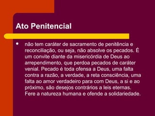 Ato Penitencial

   não tem caráter de sacramento de penitência e
    reconciliação, ou seja, não absolve os pecados. É
    um convite diante da misericórdia de Deus ao
    arrependimento, que perdoa pecados de caráter
    venial. Pecado é toda ofensa a Deus, uma falta
    contra a razão, a verdade, a reta consciência, uma
    falta ao amor verdadeiro para com Deus, a si e ao
    próximo, são desejos contrários a leis eternas.
    Fere a natureza humana e ofende a solidariedade.
 