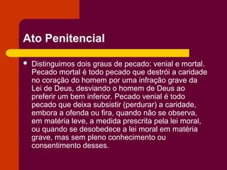 Ato Penitencial

   Distinguimos dois graus de pecado: venial e mortal.
    Pecado mortal é todo pecado que destrói a caridade
    no coração do homem por uma infração grave da
    Lei de Deus, desviando o homem de Deus ao
    preferir um bem inferior. Pecado venial é todo
    pecado que deixa subsistir (perdurar) a caridade,
    embora a ofenda ou fira, quando não se observa,
    em matéria leve, a medida prescrita pela lei moral,
    ou quando se desobedece a lei moral em matéria
    grave, mas sem pleno conhecimento ou
    consentimento desses.
 
