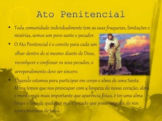 • Toda comunidade individualmente tem as suas fraquezas, limitações e
misérias, somos um povo santo e pecador.
• O Ato Penitencial é o convite para cada um
olhar dentro de si mesmo diante de Deus,
reconhecer e confessar os seus pecados, o
arrependimento deve ser sincero.
• Quando estamos para participar em corpo e alma de uma Santa
Missa temos que nos preocupar com a limpeza do nosso coração, alma
e mente, pois mais importante que aparência física, é ter uma alma
limpa e livre de qualquer mal e pecado que posso impedir de nos
aproximarmos de Jesus.
 
