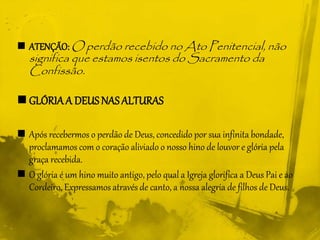  ATENÇÃO: O perdão recebido no Ato Penitencial, não
significa que estamos isentos do Sacramento da
Confissão.
 GLÓRIAA DEUS NASALTURAS
 Após recebermos o perdão de Deus, concedido por sua infinita bondade,
proclamamos com o coração aliviado o nosso hino de louvor e glória pela
graça recebida.
 O glória é um hino muito antigo, pelo qual a Igreja glorifica a Deus Pai e ao
Cordeiro. Expressamos através de canto, a nossa alegria de filhos de Deus.
 