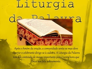 Após o Amém da oração, a comunidade senta-se mas deve
esperar o celebrante dirige-se à cadeira. A Liturgia da Palavra
tem um conteúdo de maior importante pois é nesta hora que
Deus nos fala solenemente.
 