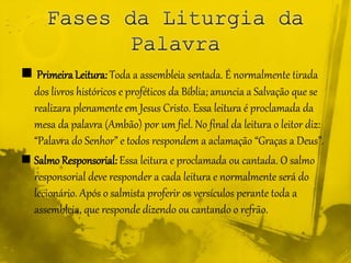  Primeira Leitura: Toda a assembleia sentada. É normalmente tirada
dos livros históricos e proféticos da Bíblia; anuncia a Salvação que se
realizara plenamente em Jesus Cristo. Essa leitura é proclamada da
mesa da palavra (Ambão) por um fiel. No final da leitura o leitor diz:
“Palavra do Senhor” e todos respondem a aclamação “Graças a Deus”.
 Salmo Responsorial: Essa leitura e proclamada ou cantada. O salmo
responsorial deve responder a cada leitura e normalmente será do
lecionário. Após o salmista proferir os versículos perante toda a
assembleia, que responde dizendo ou cantando o refrão.
 