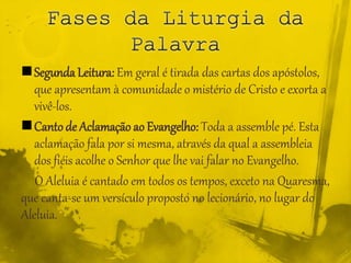 Segunda Leitura: Em geral é tirada das cartas dos apóstolos,
que apresentam à comunidade o mistério de Cristo e exorta a
vivê-los.
Cantode Aclamação ao Evangelho: Toda a assemble pé. Esta
aclamação fala por si mesma, através da qual a assembleia
dos fiéis acolhe o Senhor que lhe vai falar no Evangelho.
O Aleluia é cantado em todos os tempos, exceto na Quaresma,
que canta-se um versículo proposto no lecionário, no lugar do
Aleluia.
 