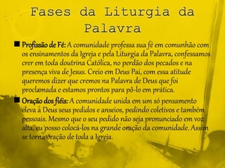  Profissão de Fé: A comunidade professa sua fé em comunhão com
os ensinamentos da Igreja e pela Liturgia da Palavra, confessamos
crer em toda doutrina Católica, no perdão dos pecados e na
presença viva de Jesus. Creio em Deus Pai, com essa atitude
queremos dizer que cremos na Palavra de Deus que foi
proclamada e estamos prontos para pô-lo em prática.
 Oração dos fiéis: A comunidade unida em um só pensamento
eleva a Deus seus pedidos e anseios, pedindo coletivos e também
pessoais. Mesmo que o seu pedido não seja pronunciado em voz
alta, eu posso colocá-los na grande oração da comunidade. Assim
se torna oração de toda a Igreja.
 