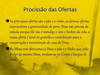 As principais ofertas são o pão e o vinho, as demais ofertas
representam a generosidade do povo. Deus não precisa de
esmola porque Ele não é mendigo e sim o Senhor da vida, a
nossa oferta é sinal de gratidão e contribuição para a
conservação e manutenção da casa de Deus.
Na Missa nós oferecemos a Deus o pão e o Vinho que, pelo
poder do mesmo Deus, mudam-se no Corpo e Sangue de
Cristo.
 