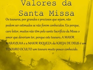Os tesouros, por grandes e preciosos que sejam, não
podem ser estimados se não forem conhecidos. Eis porque,
caro leitor, muitos não têm pelo santo Sacrifício da Missa o
amor que deveriam ter, porque este tesouro, A MAIOR
MARAVILHA e a MAIOR RIQUEZA da IGREJA DE DEUS é um
TESOURO OCULTO um tesouro muito pouco conhecido.
 