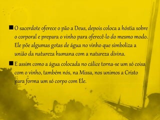 O sacerdote oferece o pão a Deus, depois coloca a hóstia sobre
o corporal e prepara o vinho para oferecê-lo do mesmo modo.
Ele põe algumas gotas de água no vinho que simboliza a
união da natureza humana com a natureza divina.
E assim como a água colocada no cálice torna-se um só coisa
com o vinho, também nós, na Missa, nos unimos a Cristo
para forma um só corpo com Ele.
 