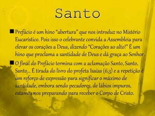 Prefácio é um hino “abertura” que nos introduz no Mistério
Eucarístico. Pois isso o celebrante convida a Assembleia para
elevar os corações a Deus, dizendo “Corações ao alto!” É um
hino que proclama a santidade de Deus e dá graça ao Senhor.
O final do Prefácio termina com a aclamação Santo, Santo,
Santo... É tirada do livro do profeta Isaías (6,3) e a repetição é
um reforço de expressão para significar o máximo de
santidade, embora sendo pecadores, de lábios impuros,
estamos nos preparando para receber o Corpo de Cristo.
 
