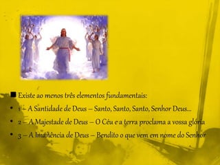  Existe ao menos três elementos fundamentais:
• 1 – A Santidade de Deus – Santo, Santo, Santo, Senhor Deus...
• 2 – A Majestade de Deus – O Céu e a terra proclama a vossa glória
• 3 – A Imanência de Deus – Bendito o que vem em nome do Senhor
 