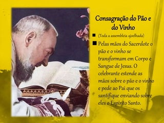 Consagração do Pão e
do Vinho
 (Toda a assembleia ajoelhada)
 Pelas mãos do Sacerdote o
pão e o vinho se
transformam em Corpo e
Sangue de Jesus. O
celebrante estende as
mãos sobre o pão e o vinho
e pede ao Pai que os
santifique enviando sobre
eles o Espírito Santo.
 