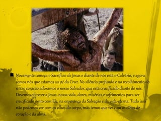  Novamente começa o Sacrifício de Jesus e diante de nós está o Calvário, e agora
somos nós que estamos ao pé da Cruz. No silêncio profundo e no recolhimento do
nosso coração adoramos o nosso Salvador, que está crucificado diante de nós.
Devemos oferecer a Jesus, nossa vida, dores, misérias e sofrimentos para ser
crucificado junto com Ele, na esperança da Salvação e da vida-eterna. Tudo isso
não podemos ver com os olhos do corpo, mas temos que ver com os olhos do
coração e da alma.
 