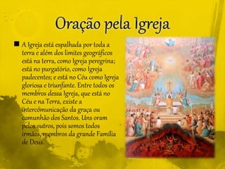  A Igreja está espalhada por toda a
terra e além dos limites geográficos
está na terra, como Igreja peregrina;
está no purgatório, como Igreja
padecentes; e está no Céu como Igreja
gloriosa e triunfante. Entre todos os
membros dessa Igreja, que está no
Céu e na Terra, existe a
intercomunicação da graça ou
comunhão dos Santos. Uns oram
pelos outros, pois somos todos
irmãos, membros da grande Família
de Deus.
 