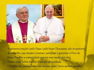 A primeira oração é pelo Papa e pelo bispo Diocesano, são os pastores
do rebanho, sua missão é ensinar, santificar e governar o Povo de
Deus. Por isso a comunidade precisa orar muito por eles.
Depois rezar pelos mortos, é um ato de caridade.
E finalmente, pedimos por nós mesmo como “povo santo e pecador”.
 