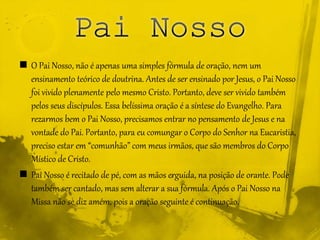  O Pai Nosso, não é apenas uma simples fórmula de oração, nem um
ensinamento teórico de doutrina. Antes de ser ensinado por Jesus, o Pai Nosso
foi vivido plenamente pelo mesmo Cristo. Portanto, deve ser vivido também
pelos seus discípulos. Essa belíssima oração é a síntese do Evangelho. Para
rezarmos bem o Pai Nosso, precisamos entrar no pensamento de Jesus e na
vontade do Pai. Portanto, para eu comungar o Corpo do Senhor na Eucaristia,
preciso estar em “comunhão” com meus irmãos, que são membros do Corpo
Místico de Cristo.
 Pai Nosso é recitado de pé, com as mãos erguida, na posição de orante. Pode
também ser cantado, mas sem alterar a sua fórmula. Após o Pai Nosso na
Missa não se diz amém, pois a oração seguinte é continuação.
 