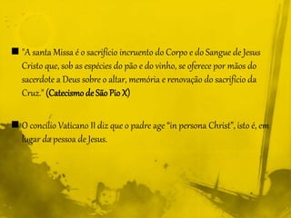  "A santa Missa é o sacrifício incruento do Corpo e do Sangue de Jesus
Cristo que, sob as espécies do pão e do vinho, se oferece por mãos do
sacerdote a Deus sobre o altar, memória e renovação do sacrifício da
Cruz." (Catecismo de SãoPio X)
 O concílio Vaticano II diz que o padre age “in persona Christ”, isto é, em
lugar da pessoa de Jesus.
 