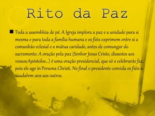  Toda a assembleia de pé. A Igreja implora a paz e a unidade para si
mesma e para toda a família humana e os fiéis exprimem entre si a
comunhão eclesial e a mútua caridade, antes de comungar do
sacramento. A oração pela paz (Senhor Jesus Cristo, dissestes aos
vossos Apóstolos...) é uma oração presidencial, que só o celebrante faz,
pois ele age in Persona Christi. No final o presidente convida os fiéis a
saudarem uns aos outros.
 