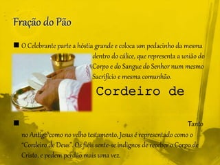  O Celebrante parte a hóstia grande e coloca um pedacinho da mesma
.......................................... dentro do cálice, que representa a união do
............................................ Corpo e do Sangue do Senhor num mesmo
.......................................... Sacrifício e mesma comunhão.
 Cordeiro de
Deus
 Tanto
no Antigo como no velho testamento, Jesus é representado como o
“Cordeiro de Deus”. Os fiéis sente-se indignos de receber o Corpo de
Cristo, e pedem perdão mais uma vez.
 