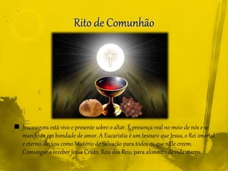  Jesus agora está vivo e presente sobre o altar. É presença real no meio de nós e se
manifesta em bondade de amor. A Eucaristia é um tesouro que Jesus, o Rei imortal
e eterno, deixou como Mistério de Salvação para todos os quenEle creem.
Comungar é receber Jesus Cristo, Reis dos Reis, para alimento de vida eterna.
 